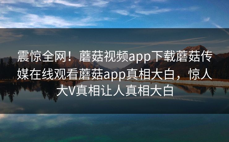 震惊全网！蘑菇视频app下载蘑菇传媒在线观看蘑菇app真相大白，惊人大V真相让人真相大白