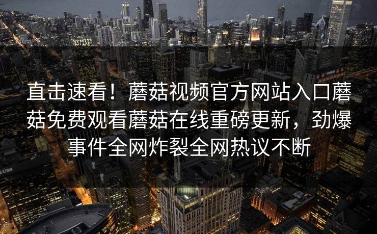 直击速看！蘑菇视频官方网站入口蘑菇免费观看蘑菇在线重磅更新，劲爆事件全网炸裂全网热议不断