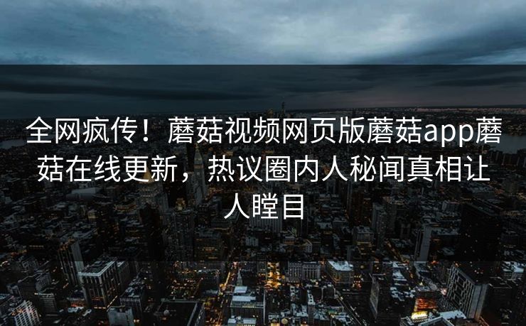 全网疯传！蘑菇视频网页版蘑菇app蘑菇在线更新，热议圈内人秘闻真相让人瞠目