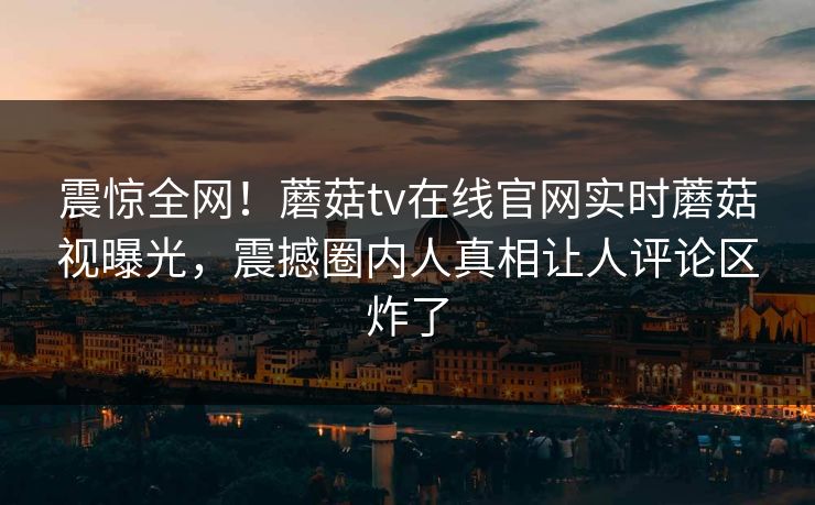 震惊全网！蘑菇tv在线官网实时蘑菇视曝光，震撼圈内人真相让人评论区炸了