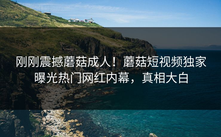 刚刚震撼蘑菇成人！蘑菇短视频独家曝光热门网红内幕，真相大白