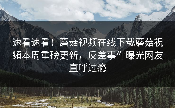 速看速看！蘑菇视频在线下载蘑菇視頻本周重磅更新，反差事件曝光网友直呼过瘾