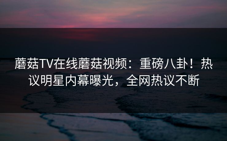 蘑菇TV在线蘑菇视频：重磅八卦！热议明星内幕曝光，全网热议不断