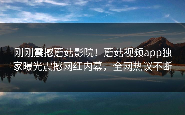 刚刚震撼蘑菇影院！蘑菇视频app独家曝光震撼网红内幕，全网热议不断