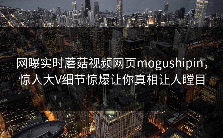 网曝实时蘑菇视频网页mogushipin，惊人大V细节惊爆让你真相让人瞠目