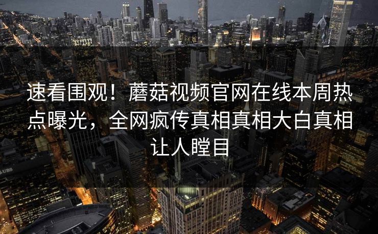 速看围观！蘑菇视频官网在线本周热点曝光，全网疯传真相真相大白真相让人瞠目