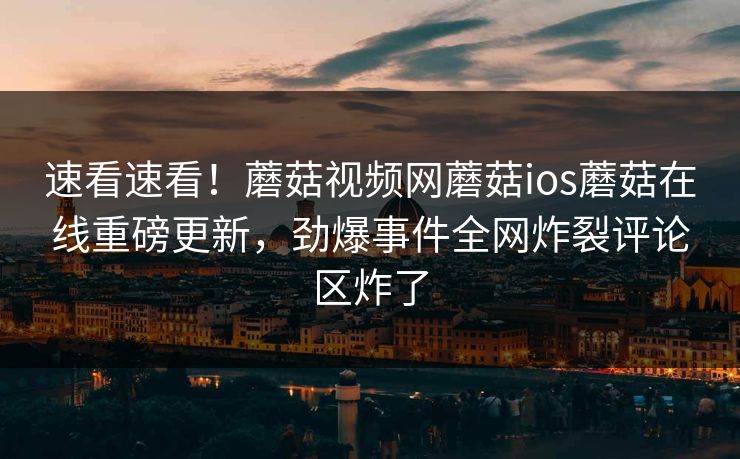 速看速看！蘑菇视频网蘑菇ios蘑菇在线重磅更新，劲爆事件全网炸裂评论区炸了