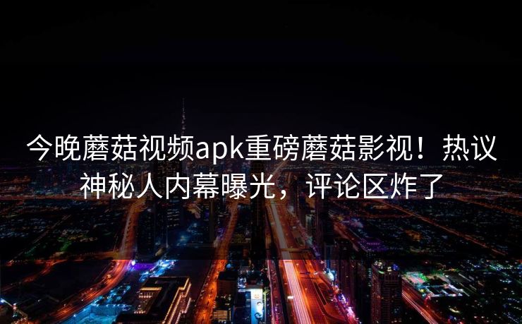 今晚蘑菇视频apk重磅蘑菇影视！热议神秘人内幕曝光，评论区炸了