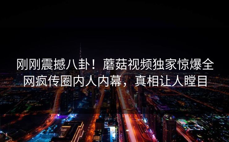 刚刚震撼八卦！蘑菇视频独家惊爆全网疯传圈内人内幕，真相让人瞠目