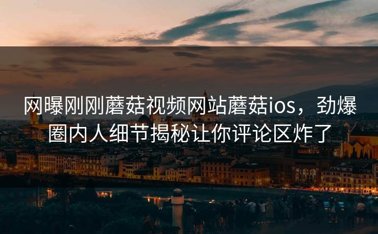 网曝刚刚蘑菇视频网站蘑菇ios，劲爆圈内人细节揭秘让你评论区炸了
