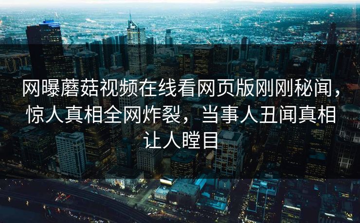 网曝蘑菇视频在线看网页版刚刚秘闻，惊人真相全网炸裂，当事人丑闻真相让人瞠目
