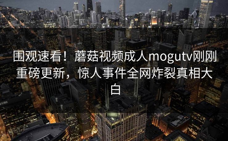 围观速看！蘑菇视频成人mogutv刚刚重磅更新，惊人事件全网炸裂真相大白
