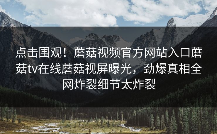 点击围观！蘑菇视频官方网站入口蘑菇tv在线蘑菇视屏曝光，劲爆真相全网炸裂细节太炸裂