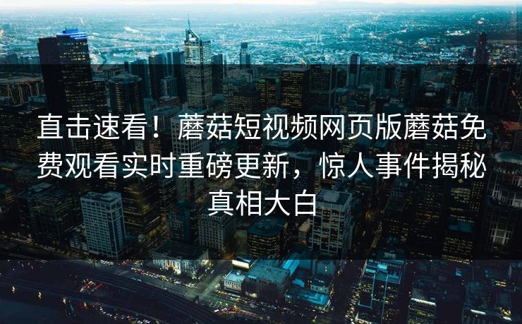 直击速看！蘑菇短视频网页版蘑菇免费观看实时重磅更新，惊人事件揭秘真相大白