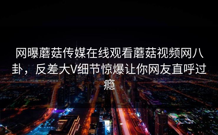 网曝蘑菇传媒在线观看蘑菇视频网八卦，反差大V细节惊爆让你网友直呼过瘾