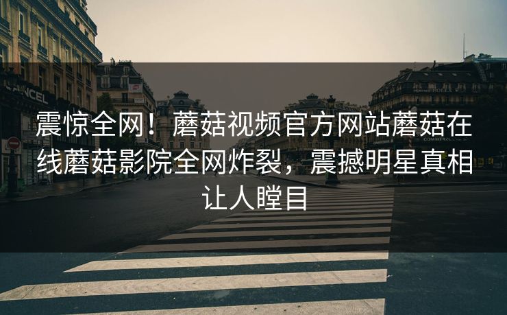 震惊全网！蘑菇视频官方网站蘑菇在线蘑菇影院全网炸裂，震撼明星真相让人瞠目