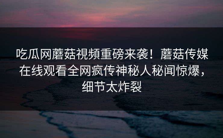 吃瓜网蘑菇視頻重磅来袭！蘑菇传媒在线观看全网疯传神秘人秘闻惊爆，细节太炸裂