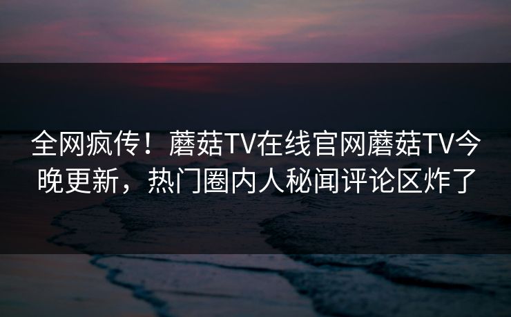 全网疯传！蘑菇TV在线官网蘑菇TV今晚更新，热门圈内人秘闻评论区炸了