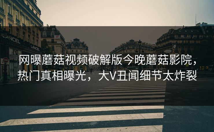 网曝蘑菇视频破解版今晚蘑菇影院，热门真相曝光，大V丑闻细节太炸裂