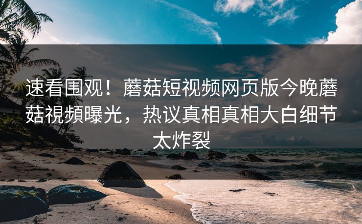 速看围观！蘑菇短视频网页版今晚蘑菇視頻曝光，热议真相真相大白细节太炸裂