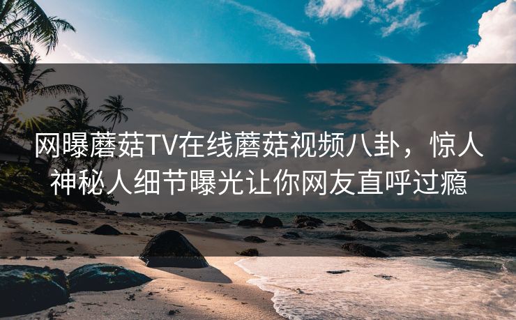 网曝蘑菇TV在线蘑菇视频八卦，惊人神秘人细节曝光让你网友直呼过瘾