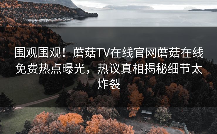 围观围观！蘑菇TV在线官网蘑菇在线免费热点曝光，热议真相揭秘细节太炸裂