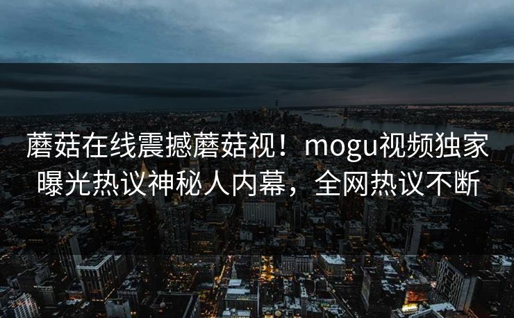 蘑菇在线震撼蘑菇视！mogu视频独家曝光热议神秘人内幕，全网热议不断