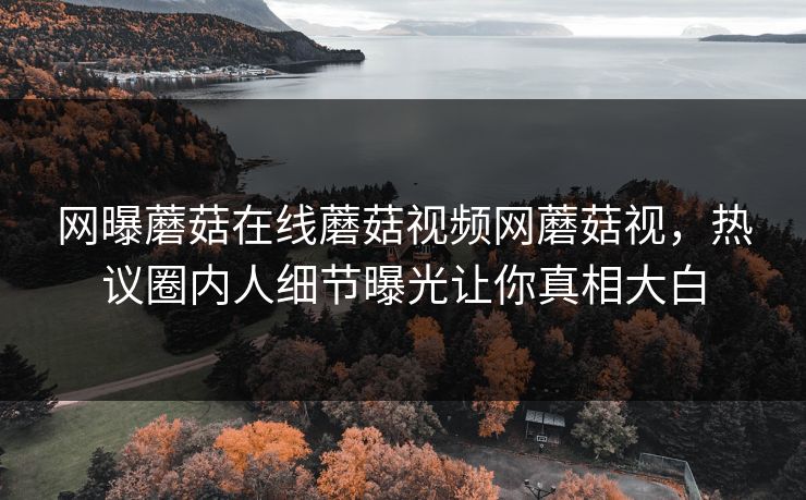 网曝蘑菇在线蘑菇视频网蘑菇视，热议圈内人细节曝光让你真相大白