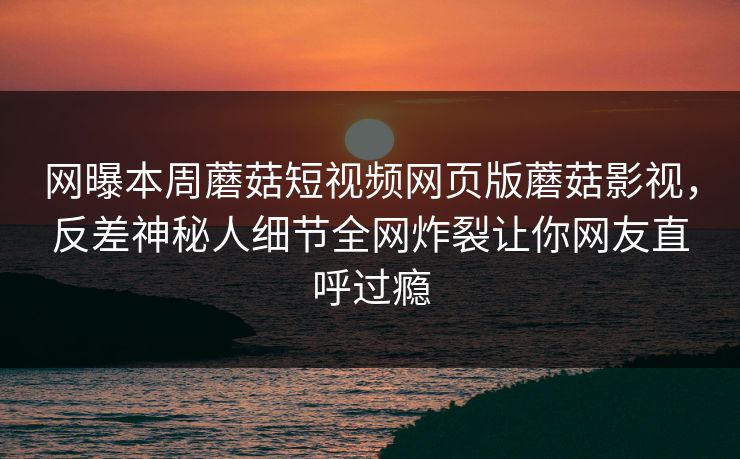 网曝本周蘑菇短视频网页版蘑菇影视，反差神秘人细节全网炸裂让你网友直呼过瘾