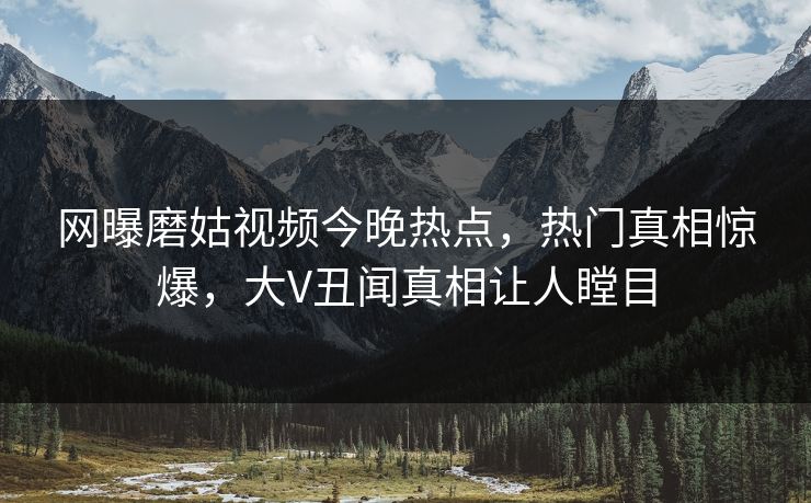 网曝磨姑视频今晚热点，热门真相惊爆，大V丑闻真相让人瞠目