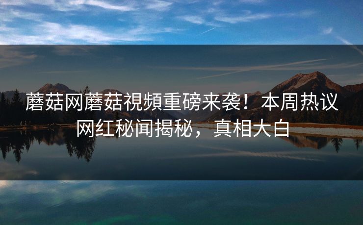 蘑菇网蘑菇視頻重磅来袭！本周热议网红秘闻揭秘，真相大白