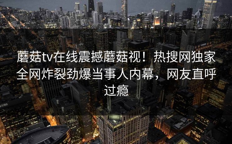 蘑菇tv在线震撼蘑菇视！热搜网独家全网炸裂劲爆当事人内幕，网友直呼过瘾