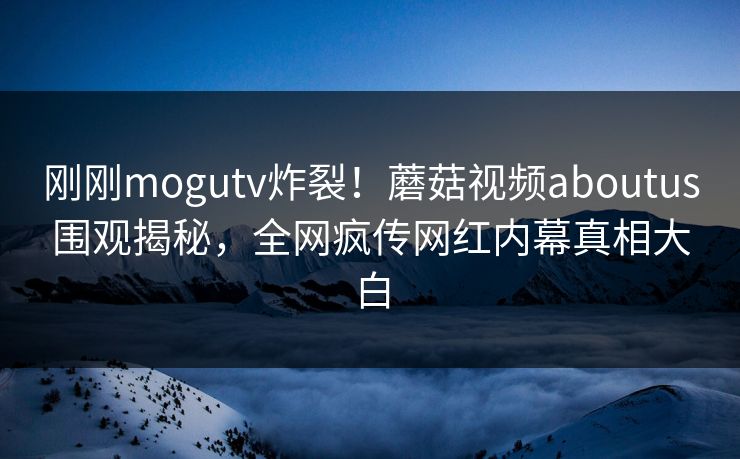 刚刚mogutv炸裂！蘑菇视频aboutus围观揭秘，全网疯传网红内幕真相大白