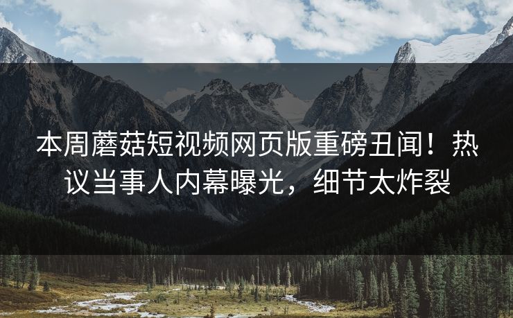 本周蘑菇短视频网页版重磅丑闻！热议当事人内幕曝光，细节太炸裂