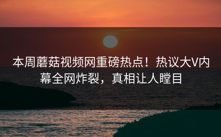 本周蘑菇视频网重磅热点！热议大V内幕全网炸裂，真相让人瞠目