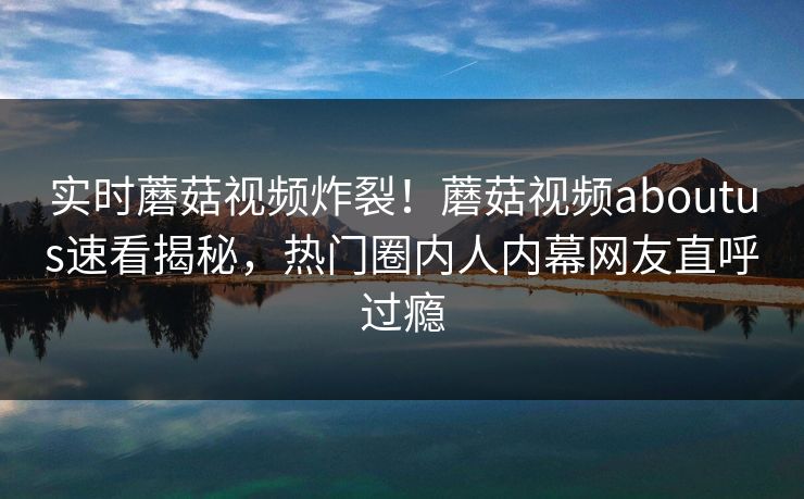 实时蘑菇视频炸裂！蘑菇视频aboutus速看揭秘，热门圈内人内幕网友直呼过瘾