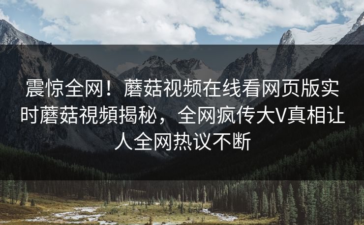 震惊全网！蘑菇视频在线看网页版实时蘑菇視頻揭秘，全网疯传大V真相让人全网热议不断