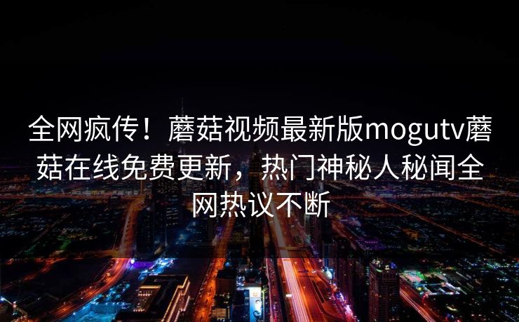 全网疯传！蘑菇视频最新版mogutv蘑菇在线免费更新，热门神秘人秘闻全网热议不断