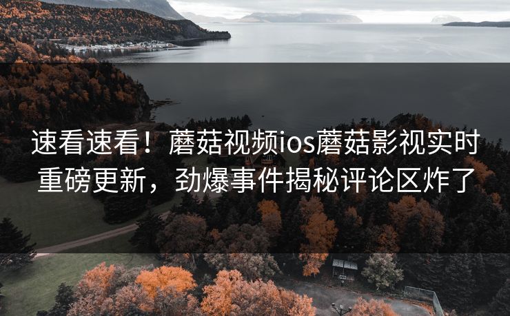 速看速看！蘑菇视频ios蘑菇影视实时重磅更新，劲爆事件揭秘评论区炸了