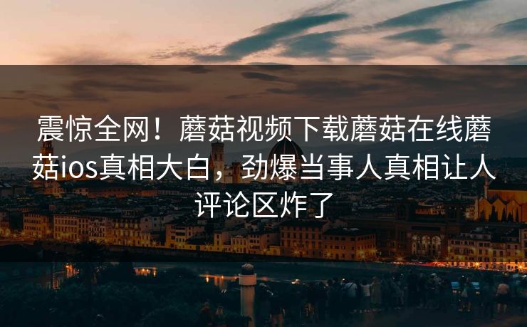 震惊全网！蘑菇视频下载蘑菇在线蘑菇ios真相大白，劲爆当事人真相让人评论区炸了