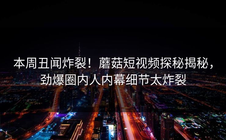 本周丑闻炸裂！蘑菇短视频探秘揭秘，劲爆圈内人内幕细节太炸裂