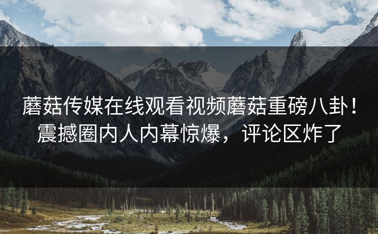 蘑菇传媒在线观看视频蘑菇重磅八卦！震撼圈内人内幕惊爆，评论区炸了