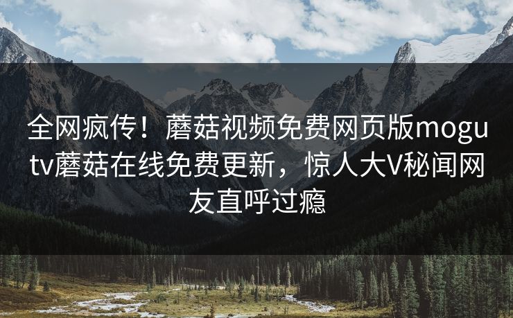 全网疯传！蘑菇视频免费网页版mogutv蘑菇在线免费更新，惊人大V秘闻网友直呼过瘾