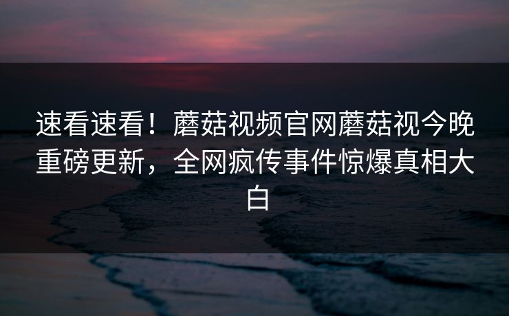 速看速看！蘑菇视频官网蘑菇视今晚重磅更新，全网疯传事件惊爆真相大白