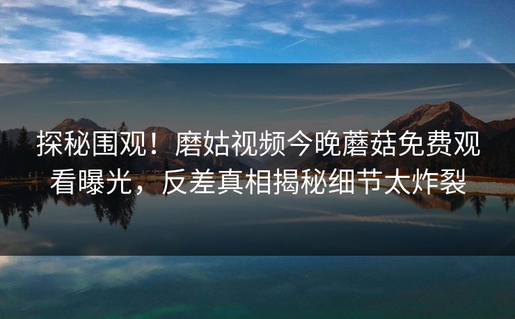 探秘围观！磨姑视频今晚蘑菇免费观看曝光，反差真相揭秘细节太炸裂