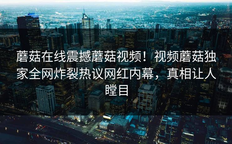 蘑菇在线震撼蘑菇视频！视频蘑菇独家全网炸裂热议网红内幕，真相让人瞠目