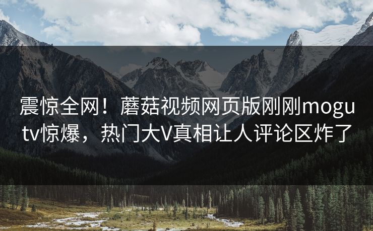 震惊全网！蘑菇视频网页版刚刚mogutv惊爆，热门大V真相让人评论区炸了