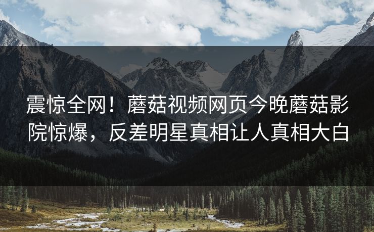 震惊全网！蘑菇视频网页今晚蘑菇影院惊爆，反差明星真相让人真相大白