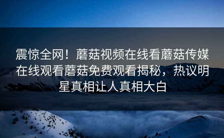 震惊全网！蘑菇视频在线看蘑菇传媒在线观看蘑菇免费观看揭秘，热议明星真相让人真相大白