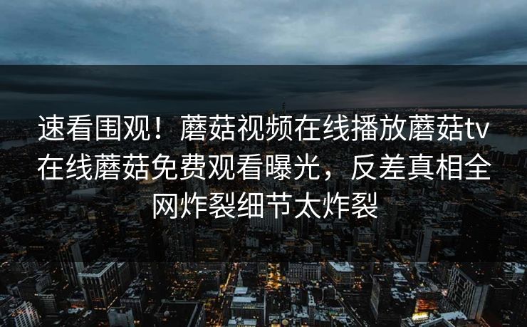 速看围观！蘑菇视频在线播放蘑菇tv在线蘑菇免费观看曝光，反差真相全网炸裂细节太炸裂